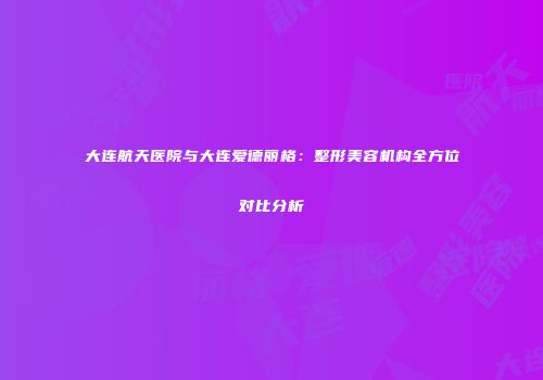 大连航天医院与大连爱德丽格：整形美容机构全方位对比分析
