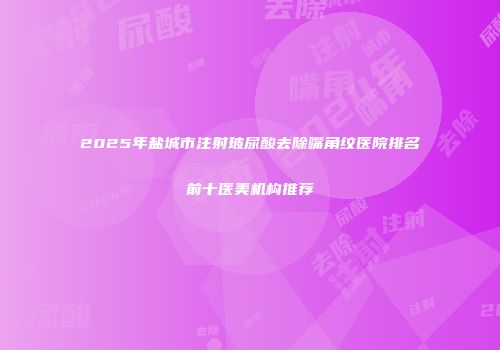 2025年盐城市注射玻尿酸去除嘴角纹医院排名前十医美机构推荐