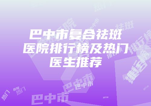 巴中市复合祛斑医院排行榜及热门医生推荐