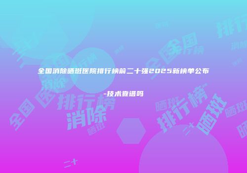 全国消除晒斑医院排行榜前二十强2025新榜单公布-技术靠谱吗