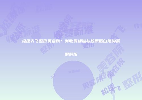 松原齐飞整形美容院：新收费标准与胶原蛋白隆胸案例解析