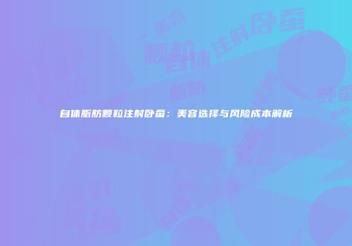自体脂肪颗粒注射卧蚕：美容选择与风险成本解析
