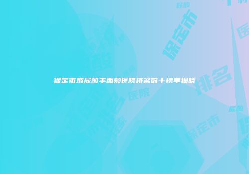 保定市玻尿酸丰面颊医院排名前十榜单揭晓