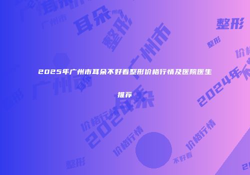 2025年广州市耳朵不好看整形价格行情及医院医生推荐