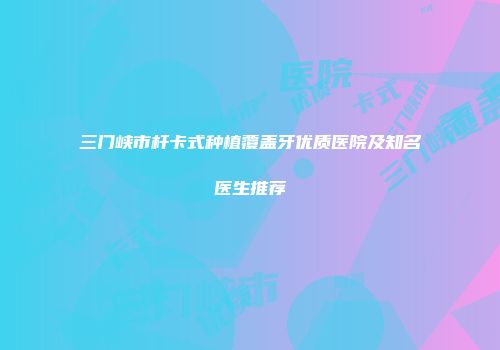 三门峡市杆卡式种植覆盖牙优质医院及知名医生推荐