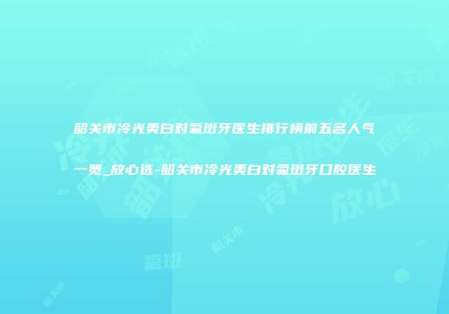 韶关市冷光美白对氟斑牙医生排行榜前五名人气一览_放心选-韶关市冷光美白对氟斑牙口腔医生