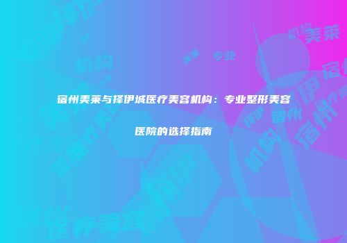 宿州美莱与择伊城医疗美容机构：专业整形美容医院的选择指南