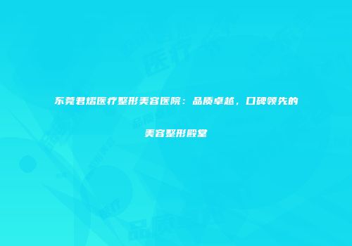 东莞君熠医疗整形美容医院：品质卓越，口碑领先的美容整形殿堂