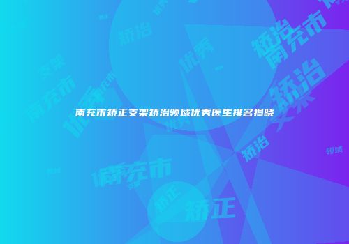 南充市矫正支架矫治领域优秀医生排名揭晓