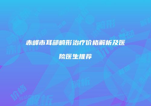 赤峰市耳部畸形治疗价格解析及医院医生推荐