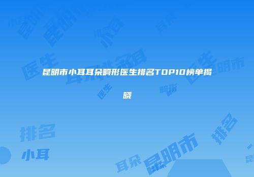 昆明市小耳耳朵畸形医生排名TOP10榜单揭晓