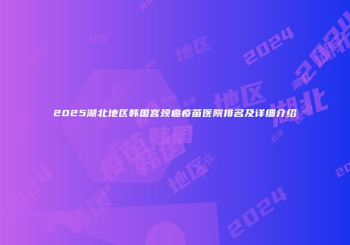 2025湖北地区韩国宫颈癌疫苗医院排名及详细介绍