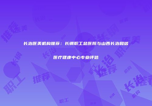 长治医美机构推荐：长钢职工总医院与山西长治和谐医疗健康中心专业评估