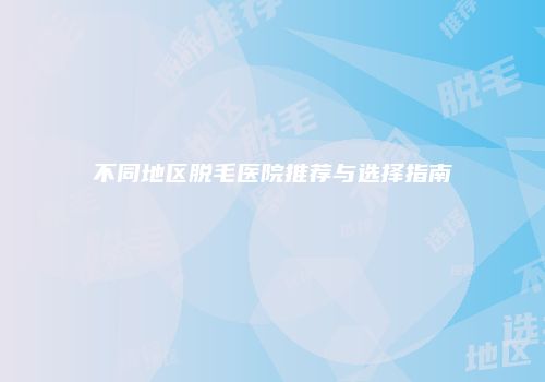 不同地区脱毛医院推荐与选择指南