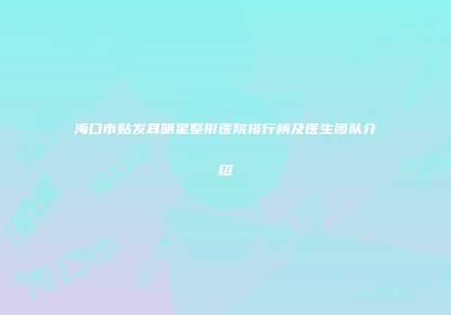 海口市贴发耳明星整形医院排行榜及医生团队介绍