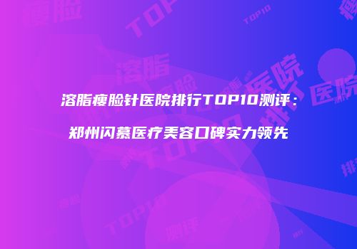 溶脂瘦脸针医院排行TOP10测评：郑州闪慕医疗美容口碑实力领先