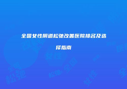 全国女性阴道松弛改善医院排名及选择指南