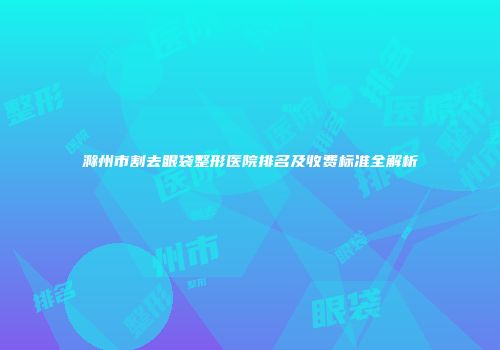 滁州市割去眼袋整形医院排名及收费标准全解析