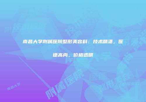 南昌大学附属医院整形美容科：技术精湛，医德高尚，价格透明