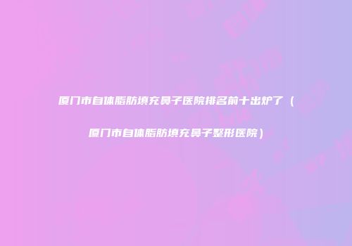 厦门市自体脂肪填充鼻子医院排名前十出炉了（厦门市自体脂肪填充鼻子整形医院）