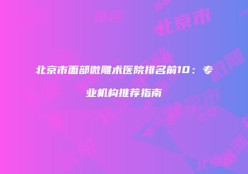 北京市面部微雕术医院排名前10：专业机构推荐指南