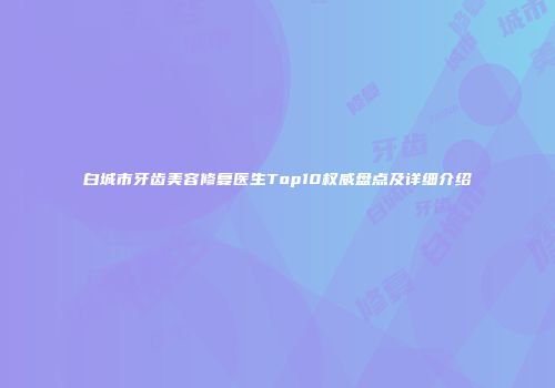 白城市牙齿美容修复医生Top10权威盘点及详细介绍
