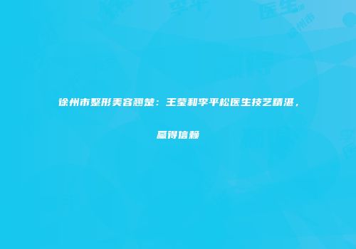 徐州市整形美容翘楚：王莹和李平松医生技艺精湛，赢得信赖