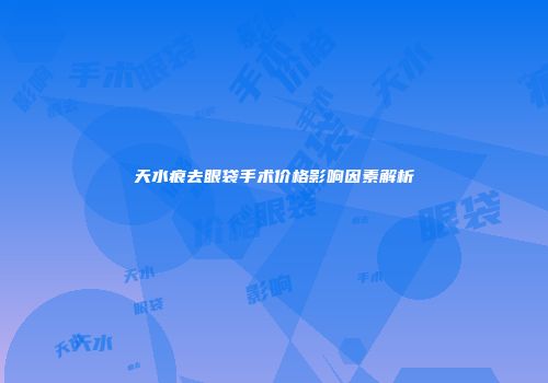 天水痕去眼袋手术价格影响因素解析
