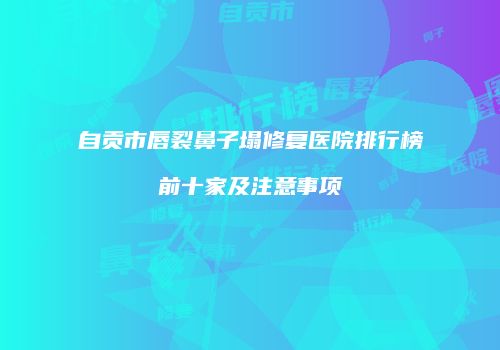 自贡市唇裂鼻子塌修复医院排行榜前十家及注意事项