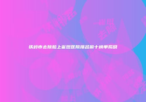 铁岭市去除脸上雀斑医院排名前十榜单揭晓