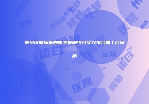 贺州市胶原蛋白除皱医院综合实力排名前十口碑榜