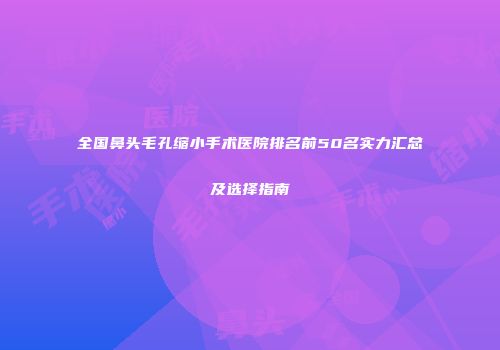 全国鼻头毛孔缩小手术医院排名前50名实力汇总及选择指南