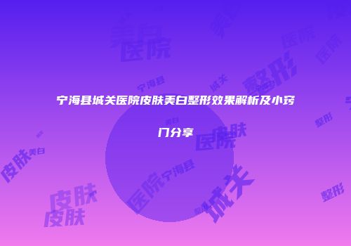 宁海县城关医院皮肤美白整形效果解析及小窍门分享