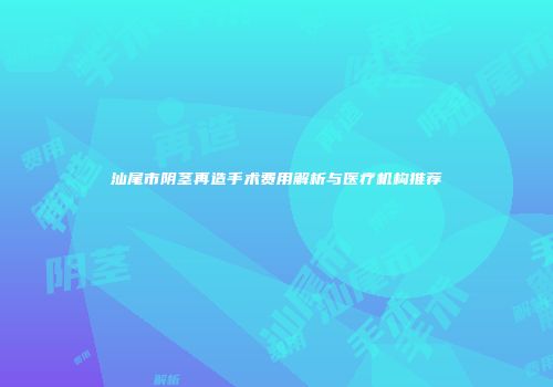 汕尾市阴茎再造手术费用解析与医疗机构推荐