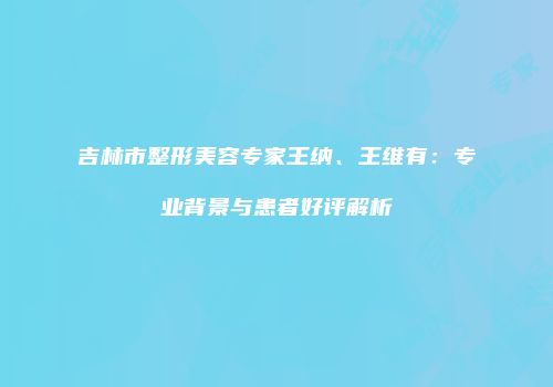吉林市整形美容专家王纳、王维有：专业背景与患者好评解析