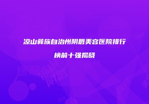 凉山彝族自治州阴唇美容医院排行榜前十强揭晓