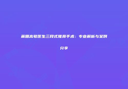 莆田高敏医生三段式隆鼻手术：专业解析与案例分享