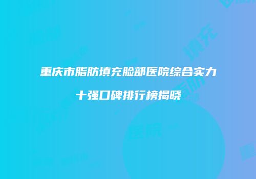 重庆市脂肪填充脸部医院综合实力十强口碑排行榜揭晓