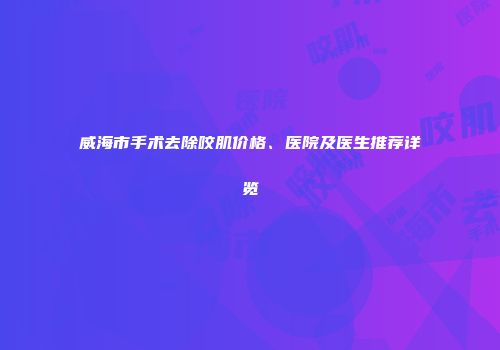 威海市手术去除咬肌价格、医院及医生推荐详览
