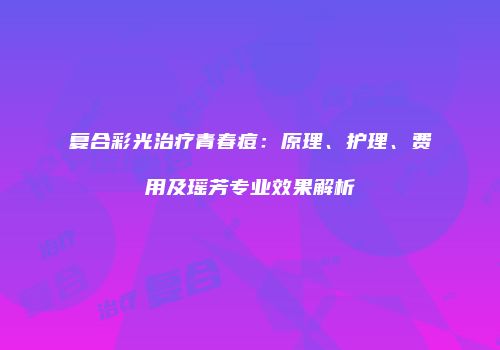 复合彩光治疗青春痘：原理、护理、费用及瑶芳专业效果解析