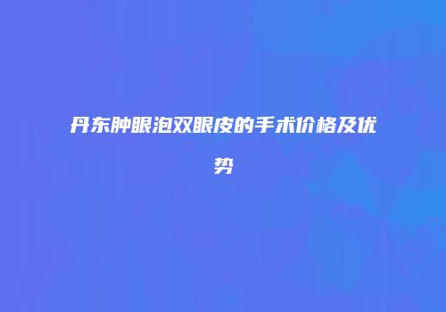 丹东肿眼泡双眼皮的手术价格及优势