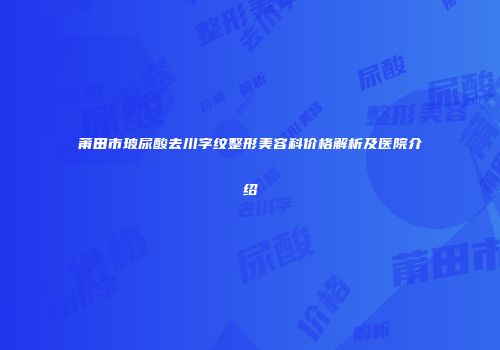 莆田市玻尿酸去川字纹整形美容科价格解析及医院介绍