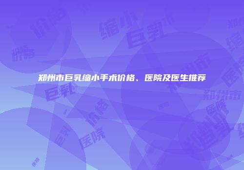 郑州市巨乳缩小手术价格、医院及医生推荐