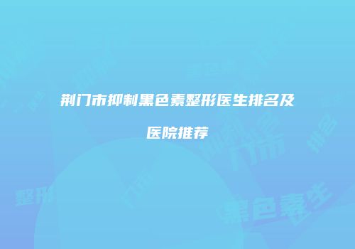 荆门市抑制黑色素整形医生排名及医院推荐