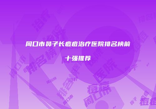 周口市鼻子长痘痘治疗医院排名榜前十强推荐
