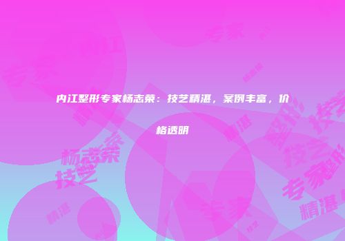 内江整形专家杨志荣：技艺精湛，案例丰富，价格透明