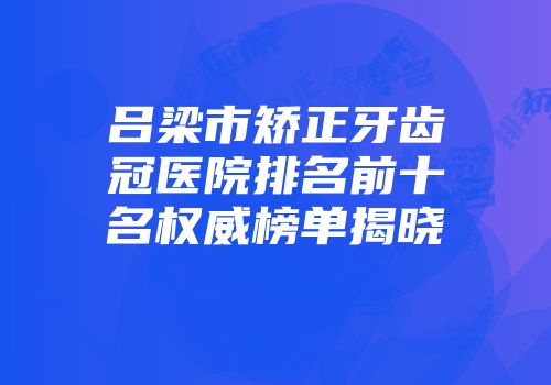 吕梁市矫正牙齿冠医院排名前十名权威榜单揭晓