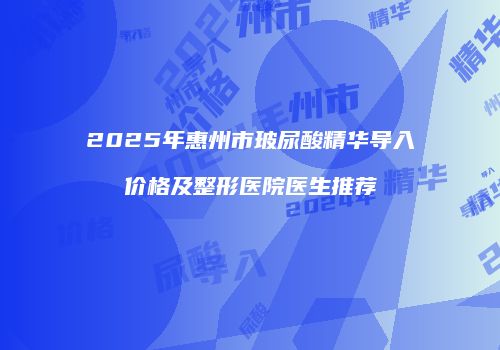 2025年惠州市玻尿酸精华导入价格及整形医院医生推荐