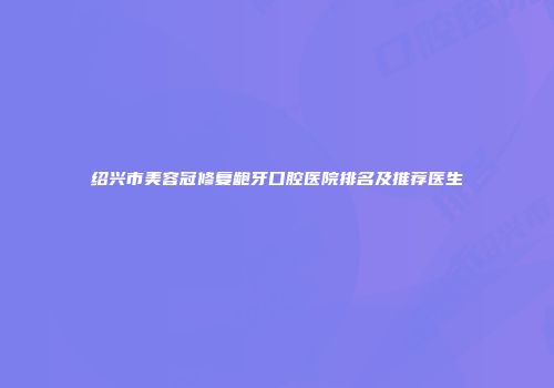 绍兴市美容冠修复龅牙口腔医院排名及推荐医生