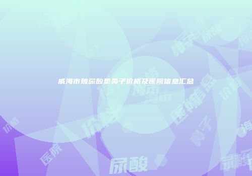 威海市玻尿酸垫鼻子价格及医院信息汇总